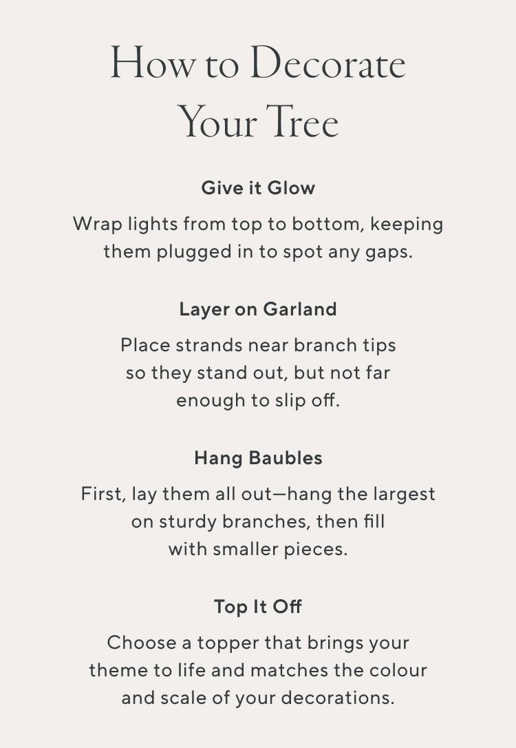 How to Decorate Your Tree. Give it Glow. Wrap lights from top to bottom, keeping them plugged in to spot any gap as you work. Layer on a Garland. Place strands near branch tips so they stand out, but not far enough to slip off. Hang Baubles. First, lay them out - hang the largest on sturdy branches, then fill with smaller pieces. Top it off. Choose a topper that brings your theme to life and matches the colour and scale of your decorations.